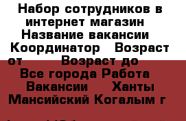 Набор сотрудников в интернет-магазин › Название вакансии ­ Координатор › Возраст от ­ 14 › Возраст до ­ 80 - Все города Работа » Вакансии   . Ханты-Мансийский,Когалым г.